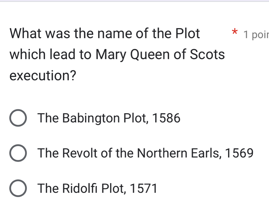 What was the name of the Plot * 1 poir
which lead to Mary Queen of Scots
execution?
The Babington Plot, 1586
The Revolt of the Northern Earls, 1569
The Ridolfi Plot, 1571