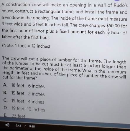 A construction crew will make an opening in a wall of Rudo's
house, construct a rectangular frame, and install the frame and
a window in the opening. The inside of the frame must measure
3 feet wide and 6 feet 8 inches tall. The crew charges $50.00 for
the first hour of labor plus a fixed amount for each  1/2  hour of
labor after the first hour.
(Note: 1 foot =12 inches)
The crew will cut a piece of lumber for the frame. The length
of the lumber to be cut must be at least 6 inches longer than
the perimeter of the inside of the frame. What is the minimum
length, in feet and inches, of the piece of lumber the crew will
cut for the frame?
A. 18 feet 6 inches
B. 19 feet 2 inches
C. 19 feet 4 inches
D. 19 feet 10 inches
E. 23 feet
9:45