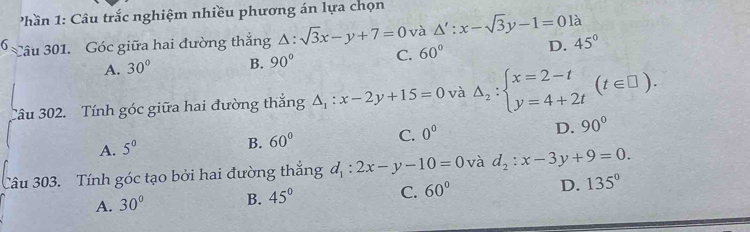 hần 1: Câu trắc nghiệm nhiều phương án lựa chọn
6 Câu 301. Góc giữa hai đường thắng △ :sqrt(3)x-y+7=0 và △ ':x-sqrt(3)y-1=0 là
A. 30° B. 90° C. 60° D. 45°
Tâu 302. Tính góc giữa hai đường thắng △ _1:x-2y+15=0 và Delta _2:beginarrayl x=2-t y=4+2tendarray.  (t∈ □ ).
A. 5^0
B. 60° C. 0^0 D. 90°
Câu 303. Tính góc tạo bởi hai đường thắng d_1:2x-y-10=0 và d_2:x-3y+9=0.
A. 30° B. 45° C. 60° D. 135°