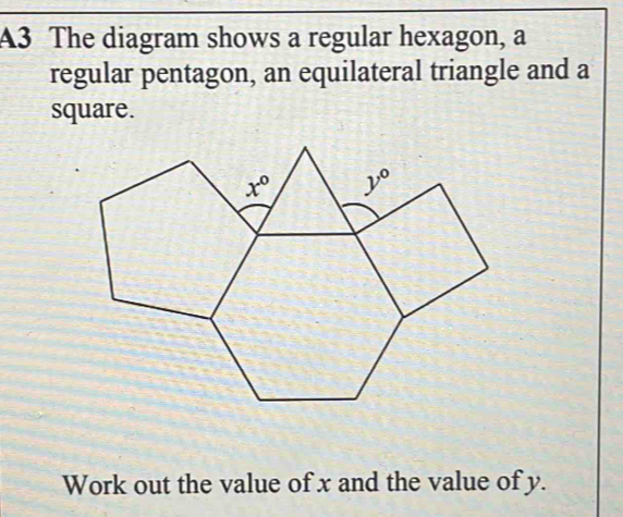 A3 The diagram shows a regular hexagon, a
regular pentagon, an equilateral triangle and a
square.
Work out the value of x and the value of y.