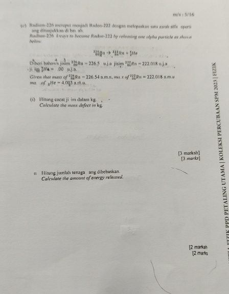 m/s : 5/16 
(e) Radium- 226 mereput menjadi Radon- 222 dengan melepaskan satu zaral alfa epern 
ang ditnjukkan di bay ah. 
Radiam- 226 I ways to become Radon- 222 by releasing one alphu particle as shown 
below
_(n=1)^(224)^nto _2^((22)Rn+_2^4He

Diberi bəhawa jisim limlimits _nto ∈fty)Ra=226.5u.Jajisim^2_(n0)^(222)Rn=222.018u.j.a.j 10  1/2 He=.00mu Ja. 
Given that mass of f^(226)_899Ra-226.54a.m.n, m.suf^(222)Rn=222.018 a. m.u
ma of _2He=4.0Q3a.m.u. 
(i) Hitung cacat ji im dalam kg. 
Calculate the mass defect in kg
[3 markah] 
[3 marks] 
n H itung jumlah tenaga ang dibebaskan. 
Calculate the amount of energy released. 
[2 markah 
[2 marks