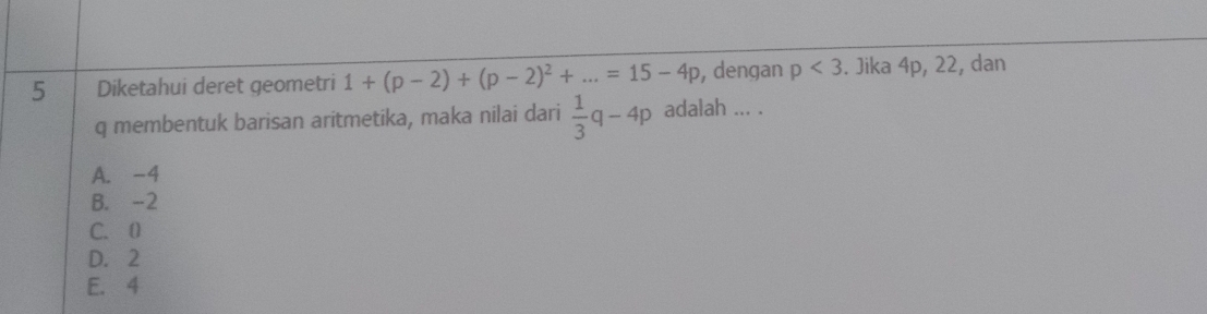 Diketahui deret geometri 1+(p-2)+(p-2)^2+...=15-4p , dengan p<3</tex> . Jika 4p, 22, dan
q membentuk barisan aritmetika, maka nilai dari  1/3 q-4p adalah ... .
A. -4
B. -2
C. 0
D. 2
E. 4