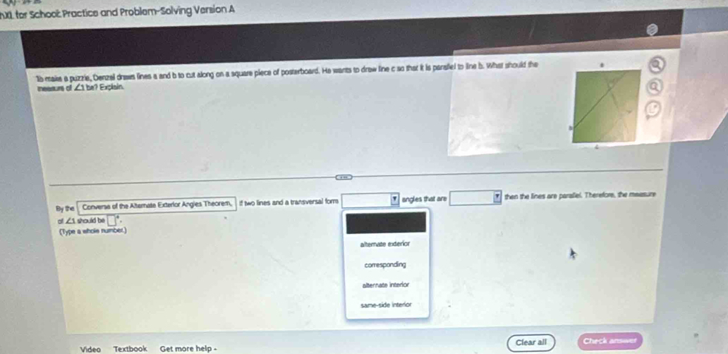 XL for Schooë Practice and Problem-Solving Version A
15 maise a puzzle, Denzel draws lines a and b to cut along on a square piece of posterboard. He wants to draw line c so that it is parallel to line b. What should the
measurs of ∠ 1be? Explain
By the Converse of the Alternate Exterior Angles Theorem, if two lines and a transversal form angles that are then the lines are paraliel. Therefore, the measure
of ∠ 1vod id be □°. 
(Type a whols number.)
alternate exterior
corresponding
alternate interior
same-side interior
Video Textbook Get more help- Clear all Check answer