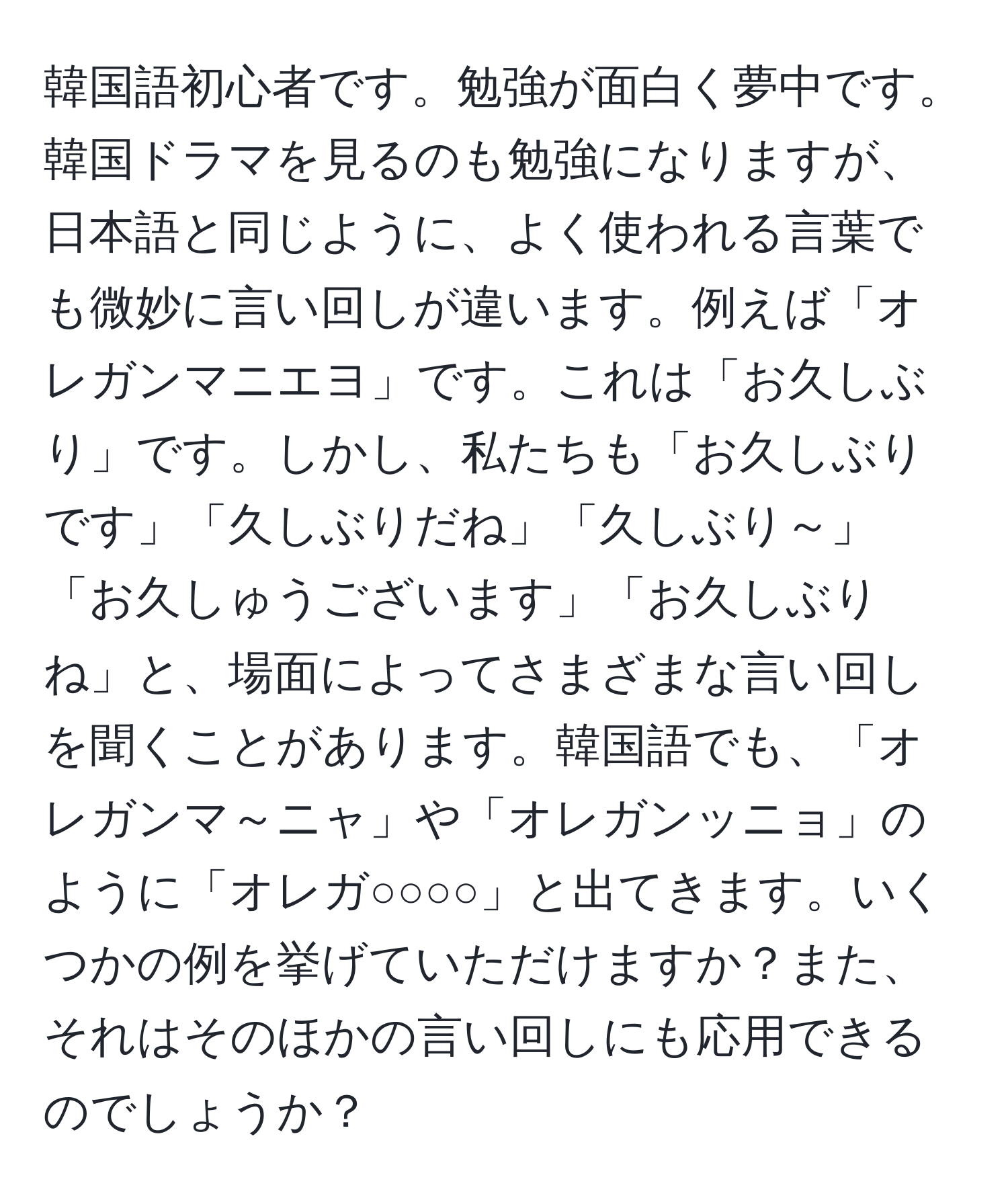 韓国語初心者です。勉強が面白く夢中です。韓国ドラマを見るのも勉強になりますが、日本語と同じように、よく使われる言葉でも微妙に言い回しが違います。例えば「オレガンマニエヨ」です。これは「お久しぶり」です。しかし、私たちも「お久しぶりです」「久しぶりだね」「久しぶり～」「お久しゅうございます」「お久しぶりね」と、場面によってさまざまな言い回しを聞くことがあります。韓国語でも、「オレガンマ～ニャ」や「オレガンッニョ」のように「オレガ○○○○」と出てきます。いくつかの例を挙げていただけますか？また、それはそのほかの言い回しにも応用できるのでしょうか？