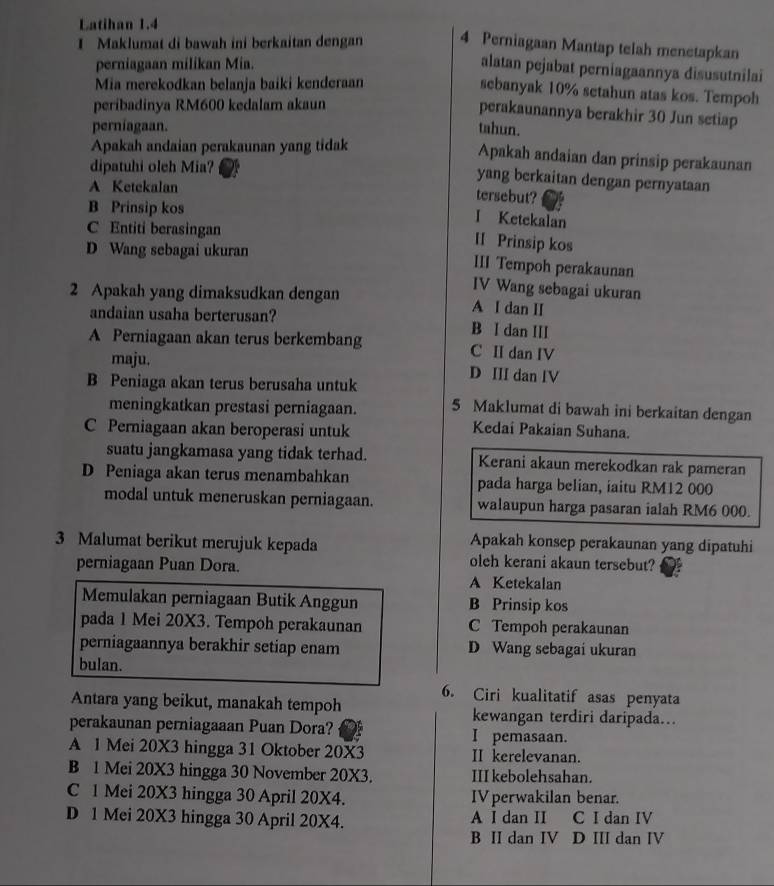 Latihan 1.4
I Maklumat di bawah ini berkaitan dengan 4 Perniagaan Mantap telah menetapkan
perniagaan milikan Mia.
alatan pejabat perniagaannya disusutnilai
Mia merekodkan belanja baiki kenderaan
sebanyak 10% setahun atas kos. Tempoh
peribadinya RM600 kedalam akaun
perakaunannya berakhir 30 Jun setiap
perniagaan. tahun.
Apakah andaian perakaunan yang tidak
Apakah andaian dan prinsip perakaunan
dipatuhi oleh Mia?
yang berkaitan dengan pernyataan
A Ketekalan tersebut?
B Prinsip kos
I Ketekalan
C Entiti berasingan
II Prinsip kos
D Wang sebagai ukuran III Tempoh perakaunan
IV Wang sebagai ukuran
2 Apakah yang dimaksudkan dengan A I dan II
andaian usaha berterusan? B I dan III
A Perniagaan akan terus berkembang C II dan IV
maju. D III dan IV
B Peniaga akan terus berusaha untuk
meningkatkan prestasi perniagaan. 5 Maklumat di bawah ini berkaitan dengan
C Perniagaan akan beroperasi untuk
Kedai Pakaian Suhana.
suatu jangkamasa yang tidak terhad. Kerani akaun merekodkan rak pameran
D Peniaga akan terus menambahkan pada harga belian, iaitu RM12 000
modal untuk meneruskan perniagaan. walaupun harga pasaran ialah RM6 000.
Apakah konsep perakaunan yang dipatuhi
3 Malumat berikut merujuk kepada oleh kerani akaun tersebut?
perniagaan Puan Dora.
A Ketekalan
Memulakan perniagaan Butik Anggun B Prinsip kos
pada 1 Mei 20X3. Tempoh perakaunan C Tempoh perakaunan
perniagaannya berakhir setiap enam D Wang sebagai ukuran
bulan.
6. Ciri kualitatif asas penyata
Antara yang beikut, manakah tempoh kewangan terdiri daripada..
perakaunan perniagaaan Puan Dora? I pemasaan.
A 1 Mei 20X3 hingga 31 Oktober 20X3 II kerelevanan.
B 1 Mei 20X3 hingga 30 November 20X3. III kebolehsahan.
C 1 Mei 20X3 hingga 30 April 20X4. IV perwakilan benar.
D 1 Mei 20X3 hingga 30 April 20X4. A I dan II C I dan IV
B II dan IV D III dan IV