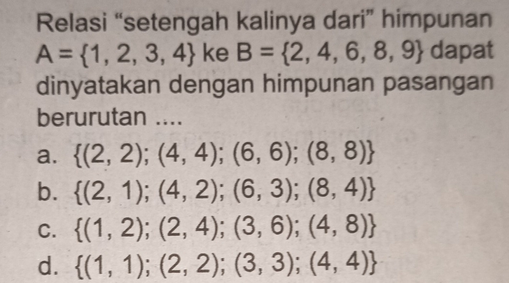 Relasi “setengah kalinya dari” himpunan
A= 1,2,3,4 ke B= 2,4,6,8,9 dapat
dinyatakan dengan himpunan pasangan
berurutan ....
a.  (2,2);(4,4);(6,6);(8,8)
b.  (2,1);(4,2);(6,3);(8,4)
C.  (1,2);(2,4);(3,6);(4,8)
d.  (1,1);(2,2);(3,3);(4,4)