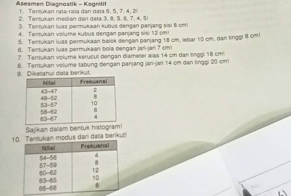 Asesmen Diagnostik - Kognitif 
1. Tentukan rata-rata dari data 6, 5, 7, 4, 2! 
2. Tentukan median dari data 3, 8, 5, 6, 7, 4, 5l
3. Tentukan luas permukaan kubus dengan panjang sisi 8 cm! 
4. Tentukan volume kubus dengan panjang sisi 12 cm! 
5. Tentukan luas permukaan balok dengan panjang 18 cm, lebar 10 cm, dan tinggi 8 cml
6. Tentukan luas permukaan bola dengan jari-jari 7 cml
7. Tentukan volume kerucut dengan diameter alas 14 cm dan tinggi 18 cm! 
8. Tentukan volume tabung dengan panjang jari-jari 14 cm dan tinggi 20 cmi
9. Diketahui data berikut. 
Sajikan dalam bentuk histogra 
1 modus dari data berikut! 
No.