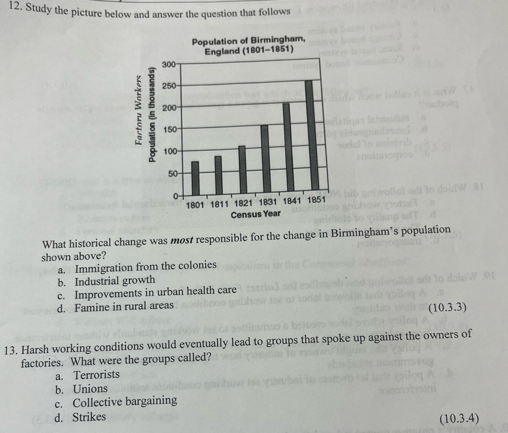 Study the picture below and answer the question that follows
What historical change was most responsible for the change in Birmingham’s population
shown above?
a. Immigration from the colonies
b. Industrial growth
c. Improvements in urban health care
d. Famine in rural areas
(10.3.3)
13. Harsh working conditions would eventually lead to groups that spoke up against the owners of
factories. What were the groups called?
a. Terrorists
b. Unions
c. Collective bargaining
d. Strikes
(10.3.4)