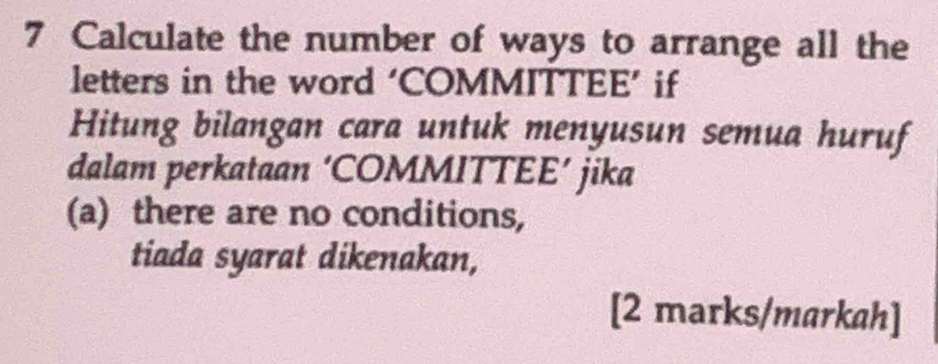 Calculate the number of ways to arrange all the 
letters in the word ‘COMMITTEE’ if 
Hitung bilangan cara untuk menyusun semua huruf 
dalam perkataan ‘COMMITTEE’ jika 
(a) there are no conditions, 
tiada syarat dikenakan, 
[2 marks/markah]