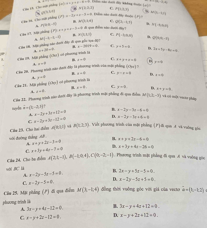 A. n=(
Câu 15, Cho mặt phẳng (alpha ):x+y+z-6=0. Điểm nào dưới đây không thuộc (alpha ) ? n=(6,-2,4)
Q(3;3;0)
B. N(2;2;2) C. P(1;2;3) D
Câu 16. Cho mặt phẳng (P) (P):x-2y+z-5=0. Điểm nào dưới đây thuộc (P)? M(1;-1;1)
A. P(0;0;-5) B. M(1;1;6) C. Q(2;-1;5) D.
Câu 17. Mặt phầng (P):x+y+z-3=0 đi qua điểm nào dưới đây? N(-5;0;0)
A. M(-1;-1;-1) B. N(1;1;1) C. P(-3;0;0) D. Q(0;0;-3)
Câu 18. Mặt phẳng nào dưới đây đi qua gốc tọa độ?
(P | A. x+20=0. B. x-2019=0. C. y+5=0. D. 2x+5y-8z=0.
1. Câu 19. Mặt phẳng (Oxz) có phương trình là
B. z=0
A. x=0 C. x+y+z=0 D
Câu 20. Phương trình nào dưới đây là phương trình của mặt phẳng (Oyz) ? y=0
B. x=0 C. y-z=0
A. y=0 D. z=0
Câu 21. Mặt phẳng (Ox v) có phương trình là
B. x=0.
A. z=0. C. y=0. D. x+y=0.
Câu 22. Phương trình nào dưới đây là phương trình mặt phẳng đi qua điểm M(1;2;-3) và có một vectơ pháp
tuyến overline n=(1;-2;3) ?
A. x-2y+3z+12=0 B. x-2y-3z-6=0
C. x-2y+3z-12=0 D. x-2y-3z+6=0
Câu 23. Cho hai điểm A(0;1;1) và B(1;2;3). Viết phương trình của mặt phẳng (P)đi qua A và vuông góc
với đường thẳng AB .
A. x+y+2z-3=0 B. x+y+2z-6=0
C. x+3y+4z-7=0 D. x+3y+4z-26=0
Câu 24. Cho ba điểm A(2;1;-1),B(-1;0;4),C(0;-2;-1). Phương trình mặt phẳng đi qua A và vuông góc
với BC là
A. x-2y-5z-5=0. B. 2x-y+5z-5=0.
C. x-2y-5=0.
D. x-2y-5z+5=0.
Câu 25. Mặt phẳng (P) đi qua điểm M(3;-1;4) đồng thời vuông góc với giá của vecto vector a=(1;-1;2)
phương trình là
B.
A. 3x-y+4z-12=0. 3x-y+4z+12=0.
C. x-y+2z-12=0.
D. x-y+2z+12=0.