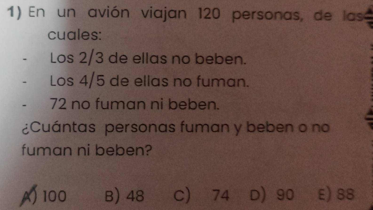 En un avión viajan 120 personas, de las
cuales:
Los 2/3 de ellas no beben.
. Los 4/5 de ellas no fuman.
- 72 no fuman ni beben.
¿Cuántas personas fuman y beben o no
fuman ni beben?
A) 100 B) 48 C) 74 D 90 E) 88