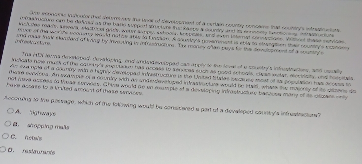 One economic indicator that determines the level of development of a certain country concers that country's infrastructure.
Infrastructure can be defined as the basic support structure that keeps a country and its economy functioning. Infrastructure
includes roads, sewers, electrical grids, water supply, schools, hospitals, and even Internet connections. Without these services.
much of the world's economy would not be able to function. A country's government is able to strengthen their country's economy
infrastructure
and raise their standard of living by investing in infrastructure. Tax money often pays for the development of a country's
The HDI terms developed, developing, and underdeveloped can apply to the level of a country's infrastructure, and usually
Indicate how much of the country's population has access to services such as good schools, clean water, electricity, and hospitals
An example of a country with a highly developed infrastructure is the United States because most of its population has access to
these services. An example of a country with an underdeveloped infrastructure would be Haiti, where the majority of its citizens do
have access to a limited amount of these services. not have access to these services. China would be an example of a developing infrastructure because many of its citizens only
According to the passage, which of the following would be considered a part of a developed country's infrastructure?
A. highways
B. shopping malls
C. hotels
D. restaurants