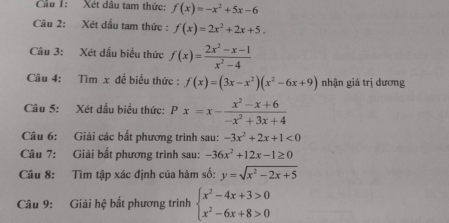 Xét dâu tam thức: f(x)=-x^2+5x-6
Câu 2: Xét dấu tam thức : f(x)=2x^2+2x+5. 
Câu 3: Xét dấu biểu thức f(x)= (2x^2-x-1)/x^2-4 
Câu 4: Tìm x để biểu thức : f(x)=(3x-x^2)(x^2-6x+9) nhận giá trị dương 
Câu 5: Xét dấu biểu thức: Px=x- (x^2-x+6)/-x^2+3x+4 
Câu 6: Giải các bất phương trình sau: -3x^2+2x+1<0</tex> 
Câu 7: Giải bất phương trình sau: -36x^2+12x-1≥ 0
Câu 8: Tìm tập xác định của hàm số: y=sqrt(x^2-2x+5)
Câu 9: Giải hệ bất phương trình beginarrayl x^2-4x+3>0 x^2-6x+8>0endarray.