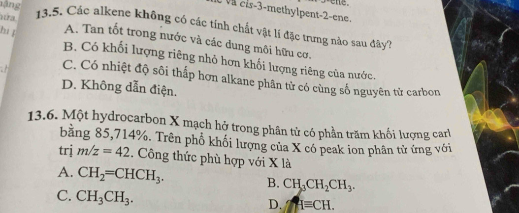 y-e ne .
à và cis -3 -methylpent -2 -ene.
nứa.
nặng 13.5. Các alkene không có các tính chất vật lí đặc trưng nào sau đây?
hi f A. Tan tốt trong nước và các dung môi hữu cơ.
B. Có khối lượng riêng nhỏ hơn khối lượng riêng của nước.
a
C. Có nhiệt độ sôi thấp hơn alkane phân tử có cùng số nguyên tử carbon
D. Không dẫn điện.
13.6. Một hydrocarbon X mạch hở trong phân tử có phần trăm khối lượng car
bằng 85, 714%. Trên phổ khối lượng của X có peak ion phân tử ứng với
trị m/z=42. Công thức phù hợp với X là
A. CH_2=CHCH_3. B. CH_3CH_2CH_3.
C. CH_3CH_3.
D. Hequiv CH.