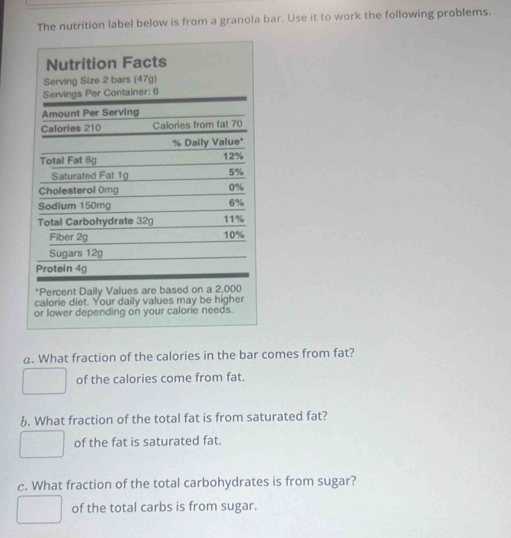 The nutrition label below is from a granola bar. Use it to work the following problems.
*Percent Daily Values are based on a 2,000
calorie diet. Your daily values may be higher
or lower depending on your calorie needs.
a. What fraction of the calories in the bar comes from fat?
of the calories come from fat.
6. What fraction of the total fat is from saturated fat?
of the fat is saturated fat.
c. What fraction of the total carbohydrates is from sugar?
of the total carbs is from sugar.