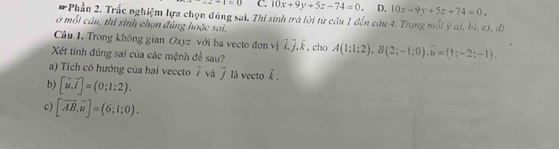 +1=0 C. 10x+9y+5z-74=0 D. 10x+9y+5z+74=0. 
*Phần 2. Trắc nghiệm lựa chọn đúng sai. Thí sinh trả lời từ cầu 1 đến câu 4. Trong mỗi y^5a). 3 
ở mỗi câu, thí sinh chọn đúng hoặc sai.
)、c),d)
Câu 1 Trong không gian ∠ x)2 với ba vecto đơn vị vector i.vector j. vector k , cho A(1;1;2), B(2;-1;0), u=(1;-2;-1). 
Xét tính đúng sai của các mệnh đề sau?
a) Tích có hướng của hai veccto ∠ và vector j là vecto vector k. 
b) [vector u,vector i]=(0;1:2). 
c) [vector AB,vector u]=(6;1;0).