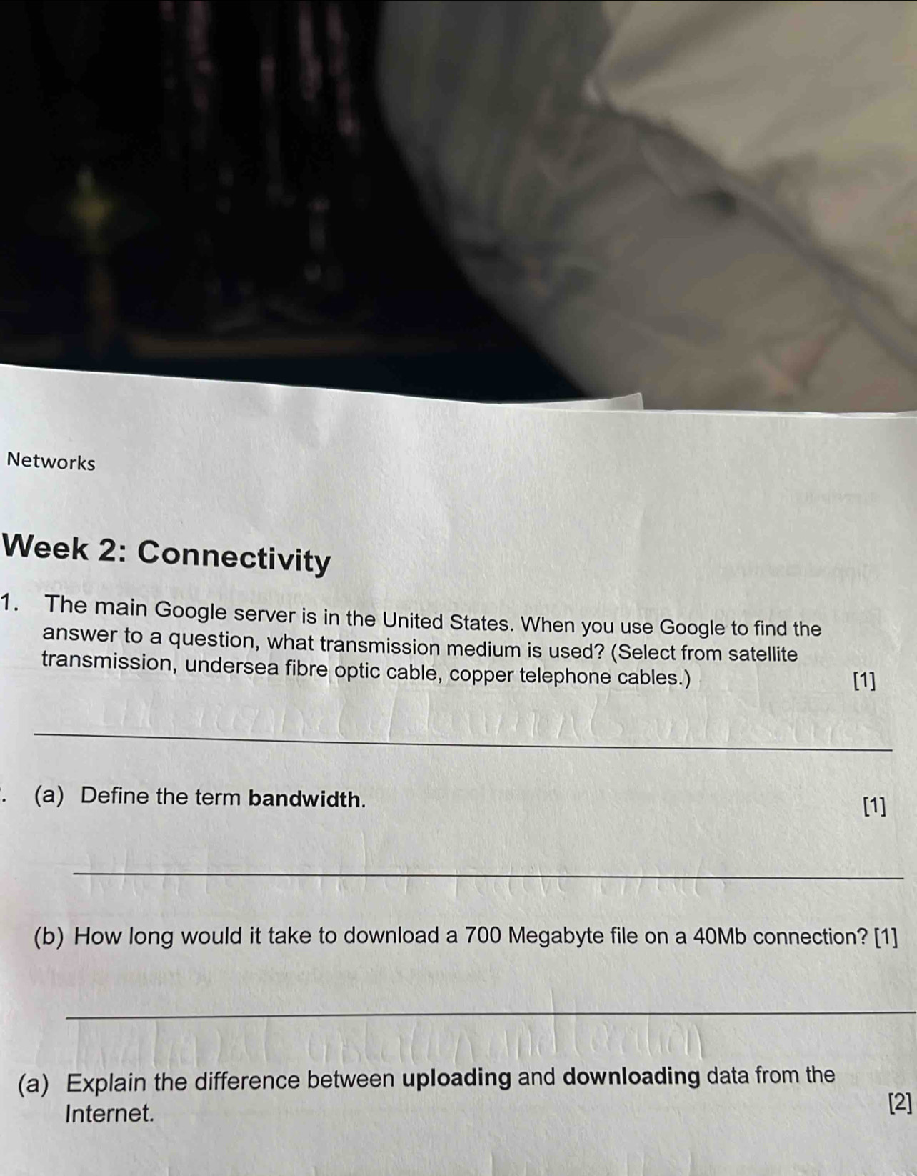 Networks 
Week 2: Connectivity 
1. The main Google server is in the United States. When you use Google to find the 
answer to a question, what transmission medium is used? (Select from satellite 
transmission, undersea fibre optic cable, copper telephone cables.) 
[1] 
_ 
、 (a) Define the term bandwidth. 
[1] 
_ 
(b) How long would it take to download a 700 Megabyte file on a 40Mb connection? [1] 
_ 
(a) Explain the difference between uploading and downloading data from the 
Internet. 
[2]