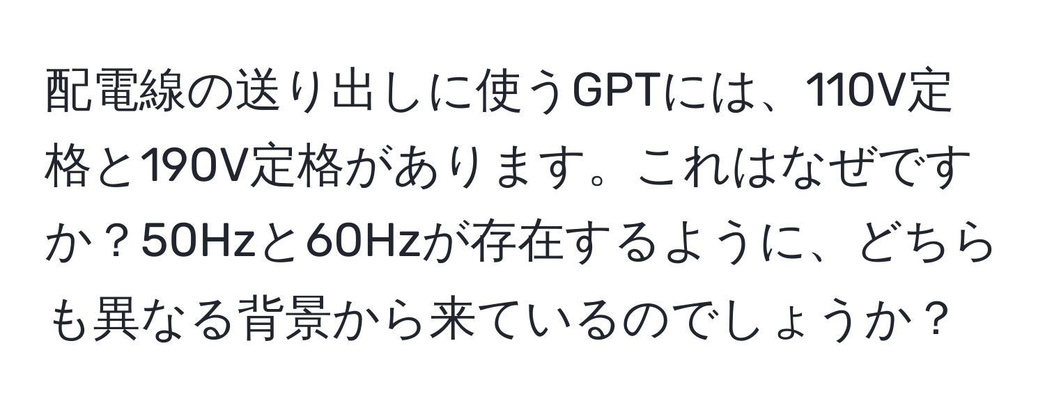 配電線の送り出しに使うGPTには、110V定格と190V定格があります。これはなぜですか？50Hzと60Hzが存在するように、どちらも異なる背景から来ているのでしょうか？