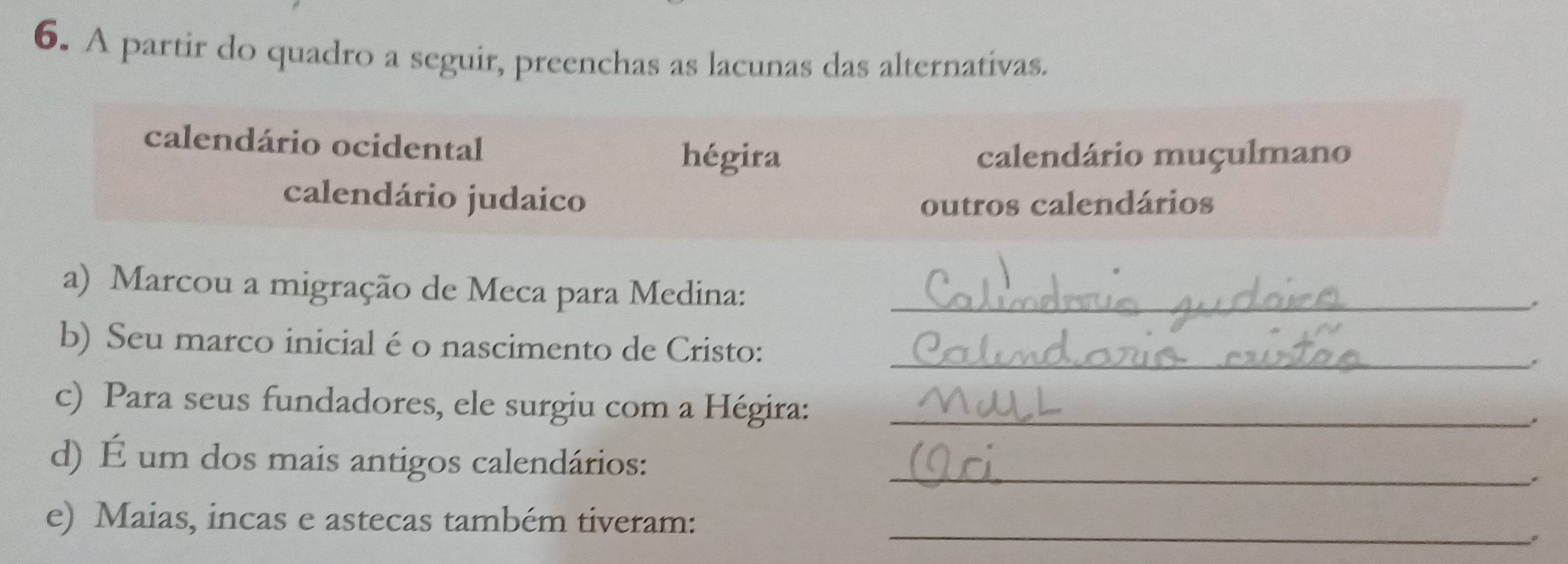 A partir do quadro a seguir, preenchas as lacunas das alternativas. 
calendário ocidental hégira 
calendário muçulmano 
calendário judaico outros calendários 
a) Marcou a migração de Meca para Medina:_ 
. 
b) Seu marco inicial é o nascimento de Cristo: 
_. 
c) Para seus fundadores, ele surgiu com a Hégira:_ 
. 
d) É um dos mais antigos calendários:_ 
e) Maias, incas e astecas também tiveram: 
_。