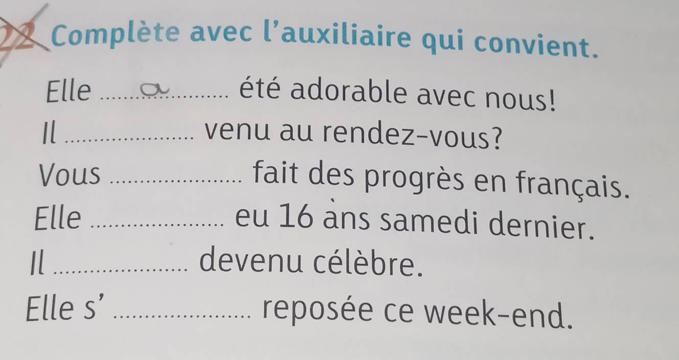 Complète avec l'auxiliaire qui convient. 
Elle _été adorable avec nous! 
I _venu au rendez-vous? 
Vous_ 
fait des progrès en français. 
Elle _eu 16 ans samedi dernier. 
Il _devenu célèbre. 
Elle s' _reposée ce week-end.