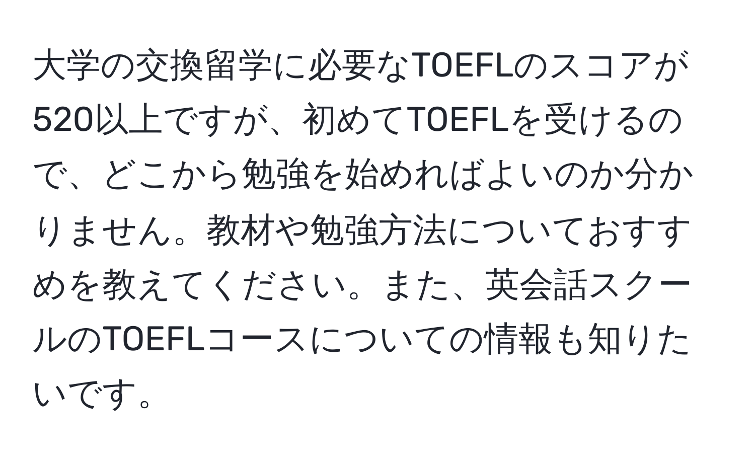 大学の交換留学に必要なTOEFLのスコアが520以上ですが、初めてTOEFLを受けるので、どこから勉強を始めればよいのか分かりません。教材や勉強方法についておすすめを教えてください。また、英会話スクールのTOEFLコースについての情報も知りたいです。