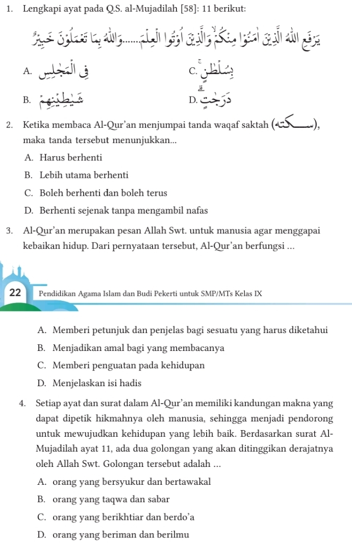 Lengkapi ayat pada Q.S. al-Mujadilah [58]: 11 berikut:
A.
C.
B.
D.
2. Ketika membaca Al-Qur’an menjumpai tanda waqaf saktah (ベンーώ),
maka tanda tersebut menunjukkan...
A. Harus berhenti
B. Lebih utama berhenti
C. Boleh berhenti dan boleh terus
D. Berhenti sejenak tanpa mengambil nafas
3. Al-Qur’an merupakan pesan Allah Swt. untuk manusia agar menggapai
kebaikan hidup. Dari pernyataan tersebut, Al-Qur’an berfungsi ...
22 Pendidikan Agama Islam dan Budi Pekerti untuk SMP/MTs Kelas IX
A. Memberi petunjuk dan penjelas bagi sesuatu yang harus diketahui
B. Menjadikan amal bagi yang membacanya
C. Memberi penguatan pada kehidupan
D. Menjelaskan isi hadis
4. Setiap ayat dan surat dalam Al-Qur’an memiliki kandungan makna yang
dapat dipetik hikmahnya oleh manusia, sehingga menjadi pendorong
untuk mewujudkan kehidupan yang lebih baik. Berdasarkan surat Al-
Mujadilah ayat 11, ada dua golongan yang akan ditinggikan derajatnya
oleh Allah Swt. Golongan tersebut adalah ...
A. orang yang bersyukur dan bertawakal
B. orang yang taqwa dan sabar
C. orang yang berikhtiar dan berdo’a
D. orang yang beriman dan berilmu