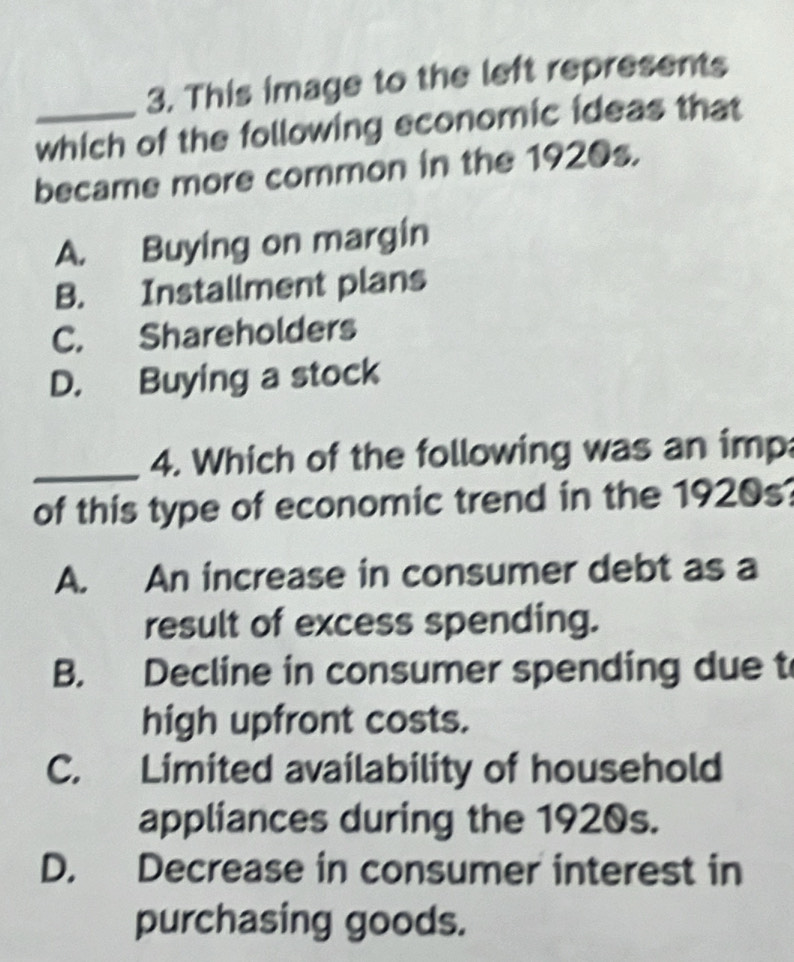 This image to the left represents
_which of the following economic ideas that
became more common in the 1920s.
A. Buying on margin
B. Installment plans
C. Shareholders
D. Buying a stock
_4. Which of the following was an imp
of this type of economic trend in the 1920s
A. An increase in consumer debt as a
result of excess spending.
B. Decline in consumer spending due t
high upfront costs.
C. Limited availability of household
appliances during the 1920s.
D. Decrease in consumer interest in
purchasing goods.