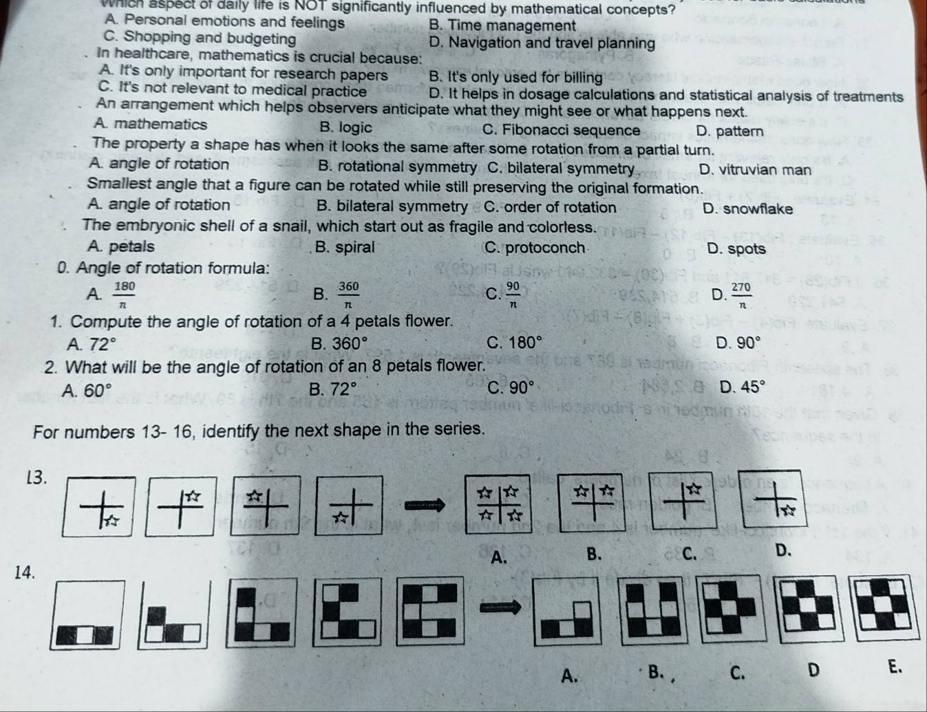 Which aspect of daily life is NOT significantly influenced by mathematical concepts?
A. Personal emotions and feelings B. Time management
C. Shopping and budgeting D. Navigation and travel planning
In healthcare, mathematics is crucial because:
A. It's only important for research papers B. It's only used for billing
C. It's not relevant to medical practice D. It helps in dosage calculations and statistical analysis of treatments
An arrangement which helps observers anticipate what they might see or what happens next.
A. mathematics B. logic C. Fibonacci sequence D. pattern
The property a shape has when it looks the same after some rotation from a partial turn.
A. angle of rotation B. rotational symmetry C. bilateral symmetry D. vitruvian man
Smallest angle that a figure can be rotated while still preserving the original formation.
A. angle of rotation B. bilateral symmetry C. order of rotation D. snowflake
The embryonic shell of a snail, which start out as fragile and colorless.
A. petals B. spiral C. protoconch D. spots
0. Angle of rotation formula:
B.
C.
A.  180/n   360/n   90/n  D.  270/n 
1. Compute the angle of rotation of a 4 petals flower.
A. 72° B. 360° C. 180° D. 90°
2. What will be the angle of rotation of an 8 petals flower.
A. 60° B. 72° C. 90° D. 45°
For numbers 13- 16, identify the next shape in the series.
l3.
1
A.
B.
C. D.
14.
A. B. C. D E.