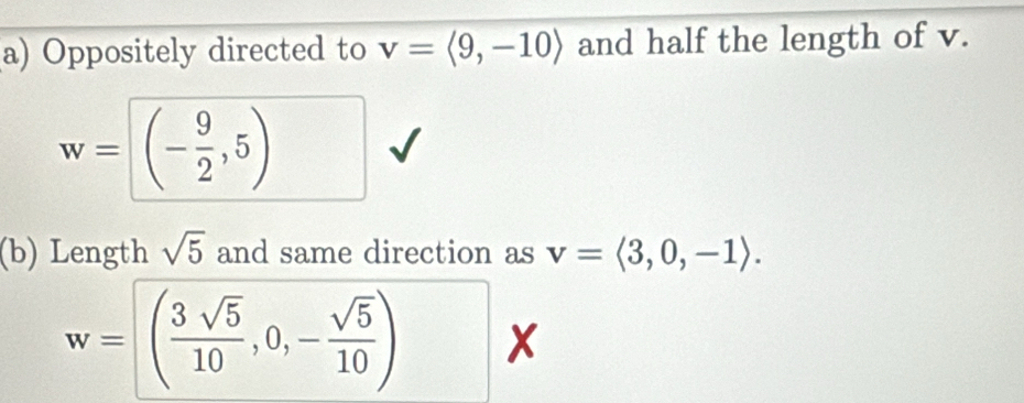 Oppositely directed to v=langle 9,-10rangle and half the length of v.
w=□ (- 9/2 ,5)
(b) Length sqrt(5) and same direction as v=langle 3,0,-1rangle.
w=( 3sqrt(5)/10 ,0,- sqrt(5)/10 ) x