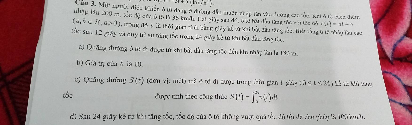 (t')=-5t+5(km/h^2). 
Câu 3. Một người điều khiển ô tô đang ở đường dẫn muốn nhập làn vào đường cao tốc. Khi ô tô cách điểm 
nhập làn 200 m, tốc độ của ô tô là 36 km/h. Hai giây sau đó, ô tổ bắt đầu tăng tốc với tốc độ v(t)=at+b
(a,b∈ R, a>0) , trong đó t là thời gian tính bằng giây kể từ khi bắt đầu tăng tốc. Biết rằng ô tô nhập làn cao 
tốc sau 12 giây và duy trì sự tăng tốc trong 24 giây kể từ khi bắt đầu tăng tốc. 
a) Quãng đường ô tô đi được từ khi bắt đầu tăng tốc đến khi nhập làn là 180 m. 
b) Giá trị của b là 10. 
c) Quãng đường S(t) (đơn vị: mét) mà ô tô đi được trong thời gian t giây (0≤ t≤ 24)ke từ khi tăng 
tốc được tính theo công thức S(t)=∈t _0^(24)v(t)dt. 
d) Sau 24 giây kể từ khi tăng tốc, tốc độ của ô tô không vượt quá tốc độ tối đa cho phép là 100 km/h.