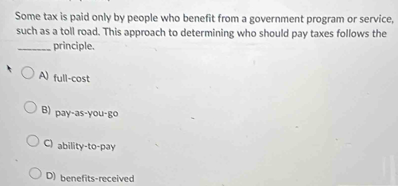 Some tax is paid only by people who benefit from a government program or service,
such as a toll road. This approach to determining who should pay taxes follows the
_principle.
A) full-cost
B) pay-as-you-go
C) ability-to-pay
D) benefits-received