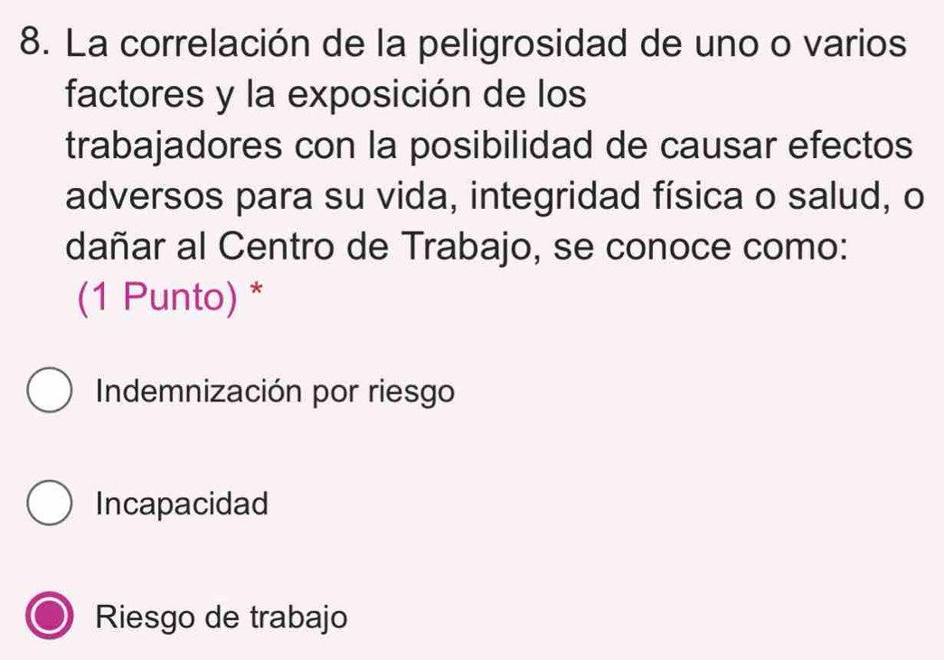 La correlación de la peligrosidad de uno o varios
factores y la exposición de los
trabajadores con la posibilidad de causar efectos
adversos para su vida, integridad física o salud, o
dañar al Centro de Trabajo, se conoce como:
(1 Punto) *
Indemnización por riesgo
Incapacidad
Riesgo de trabajo