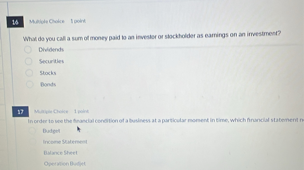 What do you call a sum of money paid to an investor or stockholder as earnings on an investment?
Dividends
Securities
Stocks
Bonds
17 Multiple Choice 1 point
In order to see the fnancial condition of a business at a particular moment in time, which fınancial statement n
Budget
Income Statement
Balance Sheet
Operation Budjet