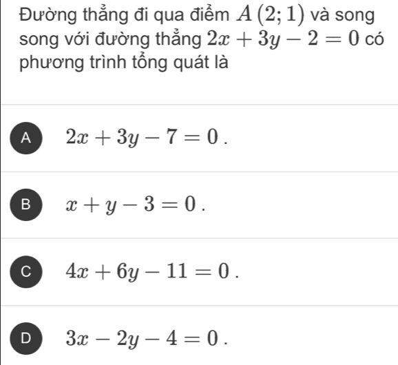 Đường thẳng đi qua điểm A(2;1) và song
song với đường thẳng 2x+3y-2=0cdot 0
phương trình tổng quát là
A 2x+3y-7=0.
B x+y-3=0.
C 4x+6y-11=0.
D 3x-2y-4=0.