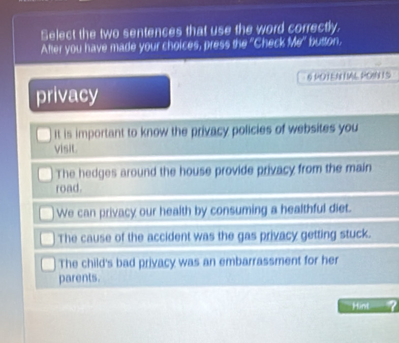 Select the two sentences that use the word correctly,
After you have made your choices, press the "Check Me° buston.
§ POTEN IAL POIN IS
privacy
It is important to know the privacy policies of websites you
visit.
The hedges around the house provide privacy from the main
road.
We can privacy our health by consuming a healthful diet.
The cause of the accident was the gas privacy getting stuck.
The child's bad privacy was an embarrassment for her
parents.
Hint ?