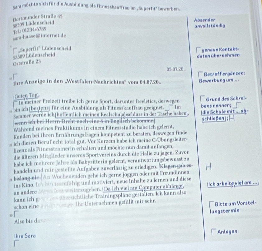 Sara möchte sich für die Ausbildung als Fitnesskauffrau im „Superfit' bewerben.
Dortmunder Straße 45
Tela 01234/6789 58509 Lüdenscheid
Absender
unvollständig
sara-haase@internet.de
Superfit'' Lüdenscheid
I
58509 Lüdenscheid genaue Kontakt-
daten übernehmen
Oststraße 23
05.07.20..
Betreffergänzen:
w 
thre Anzeige in den „Westfalen-Nachrichten“ vom 04.07.20.. Bewerbung um ...
[Guten Tag].
—In meiner Freizeit treibe ich gerne Sport, darunter freeletics, deswegen Grund des Schrei-
bin ich|bestens] für eine Ausbildung als Fitnesskauffrau geeignet. _— Im bens nennen;
Sommer werde ich|hoffentlich meinen Realschulabschluss in der Tasche habenj. die Schule mit ... ab-
wenn ich bei Herrn Dreht noch eine 4 in Englisch bekomme.| schließen ;
Während meines Praktikums in einem Fitnessstudio habe ich gelernt,
Kunden bei ihren Ernährungsfragen kompetent zu beraten, deswegen finde
= ich diesen Beruf echt total gut. Vor Kurzem habe ich meine C-Ubungsleiter-
lizenz als Fitnesstrainerin erhalten und möchte nun damit anfangen,
die älteren Mitglieder unseres Sportvereins durch die Halle zu jagen. Zuvor
habe ich mehrere Jahre als Babysitterin gelernt, verantwortungsbewusst zu
handeln und mir gestellte Aufgaben zuverlässig zu erledigen. |Klagen gab es
s bislang nie |An Wochenenden gehe ich gerne joggen oder mit Freundinnen
ins Kino. Io' his teamfähig und motiviert, neue Inhalte zu lernen und diese
an andere Mevs dent weiterzugeben.|Da ich viel am Computer abhänge] Ich arbeite viel am ...
kann ich geteree übersichtliche Trainingspläne gestälten. Ich kann also
schon eine ain denge. Ihr Unternehmen gefällt mir sehr.
Bitte um Vorstel-
Also bis dare lungstermin
Ihre Sara Anlagen