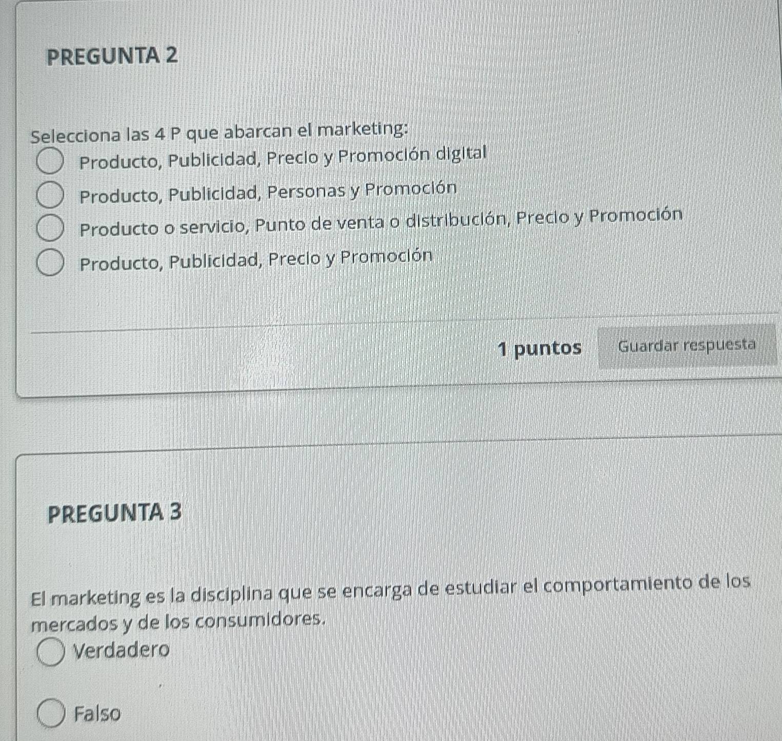 PREGUNTA 2
Selecciona las 4 P que abarcan el marketing:
Producto, Publicidad, Precio y Promoción digital
Producto, Publicidad, Personas y Promoción
Producto o servicio, Punto de venta o distribución, Precio y Promoción
Producto, Publicidad, Precio y Promoción
1 puntos Guardar respuesta
PREGUNTA 3
El marketing es la disciplina que se encarga de estudiar el comportamiento de los
mercados y de los consumidores.
Verdadero
Falso