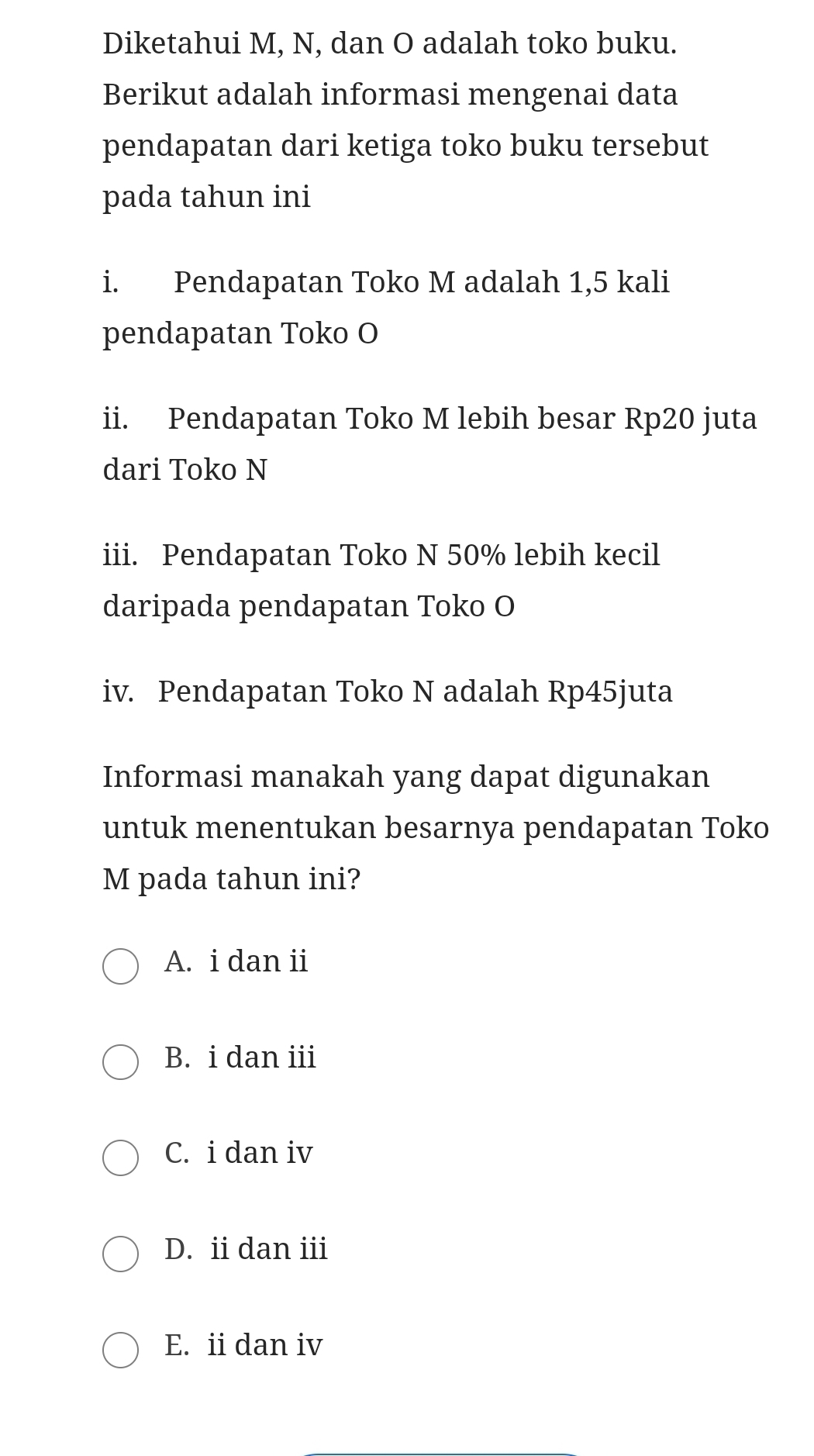 Diketahui M, N, dan O adalah toko buku.
Berikut adalah informasi mengenai data
pendapatan dari ketiga toko buku tersebut
pada tahun ini
i. Pendapatan Toko M adalah 1,5 kali
pendapatan Toko O
ii. Pendapatan Toko M lebih besar Rp20 juta
dari Toko N
iii. Pendapatan Toko N 50% lebih kecil
daripada pendapatan Toko O
iv. Pendapatan Toko N adalah Rp45juta
Informasi manakah yang dapat digunakan
untuk menentukan besarnya pendapatan Toko
M pada tahun ini?
A. i dan ii
B. i dan iii
C. i dan iv
D. ii dan iii
E. ii dan iv