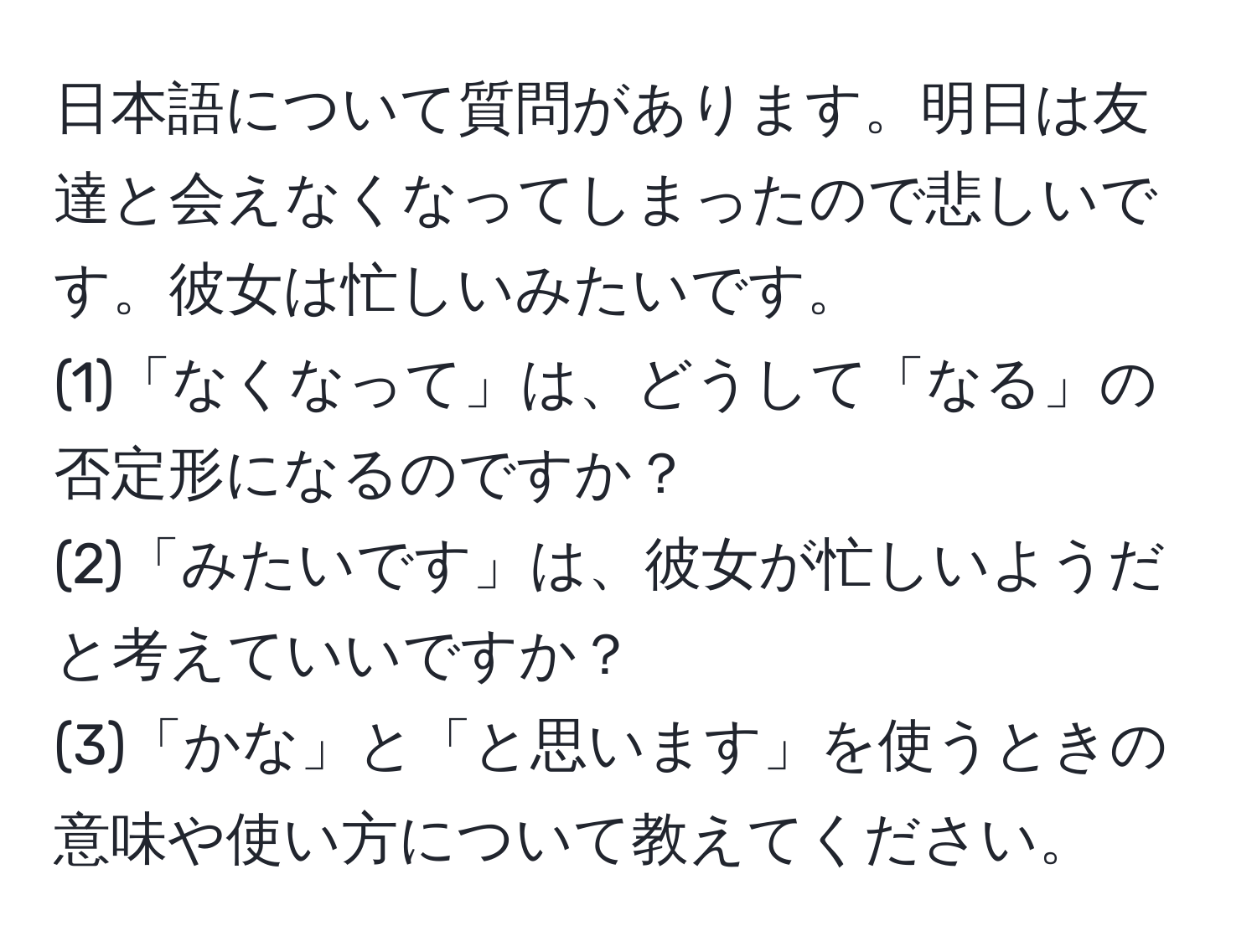 日本語について質問があります。明日は友達と会えなくなってしまったので悲しいです。彼女は忙しいみたいです。  
(1)「なくなって」は、どうして「なる」の否定形になるのですか？  
(2)「みたいです」は、彼女が忙しいようだと考えていいですか？  
(3)「かな」と「と思います」を使うときの意味や使い方について教えてください。