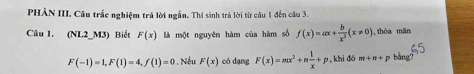 PHÀN III. Câu trắc nghiệm trã lời ngắn. Thí sinh trả lời từ câu 1 đến câu 3. 
Câu 1. (NL2_M3) Biết F(x) là một nguyên hàm của hàm số f(x)=ax+ b/x^2 (x!= 0) , thỏa mãn
F(-1)=1, F(1)=4, f(1)=0. Nếu F(x) có dạng F(x)=mx^2+n 1/x +p , khi đó m+n+p bằng?