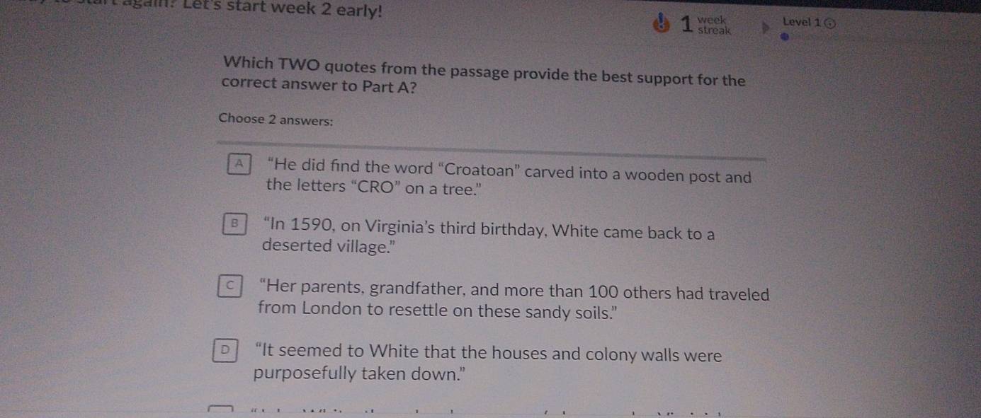 ag ? Let's start week 2 early! Level 1
1 week
streak
Which TWO quotes from the passage provide the best support for the
correct answer to Part A?
Choose 2 answers:
A “He did find the word “Croatoan” carved into a wooden post and
the letters “CRO” on a tree.”
€ “In 1590, on Virginia’s third birthday, White came back to a
deserted village."
c “Her parents, grandfather, and more than 100 others had traveled
from London to resettle on these sandy soils."
D “It seemed to White that the houses and colony walls were
purposefully taken down."