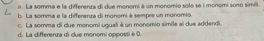 a. La somma e la differenza di due monomi è un monomio solo se i monomí sono simili.
b. La somma e la differenza di monomiè sempre un monomio.
c. La somma di due monomi uguali è un monomio simile ai due addendi,
d. La differenza di due monomi opposti è 0.