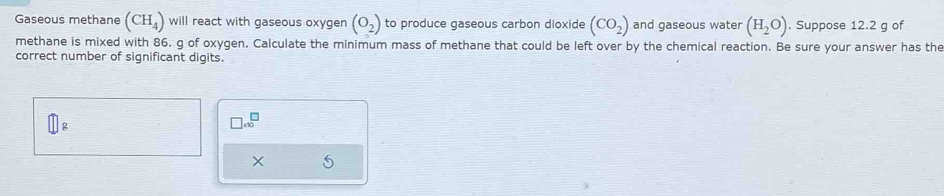 Gaseous methane (CH_4) will react with gaseous oxygen (o_2) to produce gaseous carbon dioxide (CO_2) and gaseous water (H_2O). Suppose 12.2 g of 
methane is mixed with 86. g of oxygen. Calculate the minimum mass of methane that could be left over by the chemical reaction. Be sure your answer has the 
correct number of significant digits.
□ g
□ .10^(□)
× 5