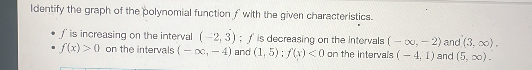 ldentify the graph of the polynomial function fwith the given characteristics.
f is increasing on the interval (-2,3); ƒis decreasing on the intervals (-∈fty ,-2) and (3,∈fty ).
f(x)>0 on the intervals (-∈fty ,-4) and (1,5); f(x)<0</tex> on the intervals (-4,1) and (5,∈fty ).