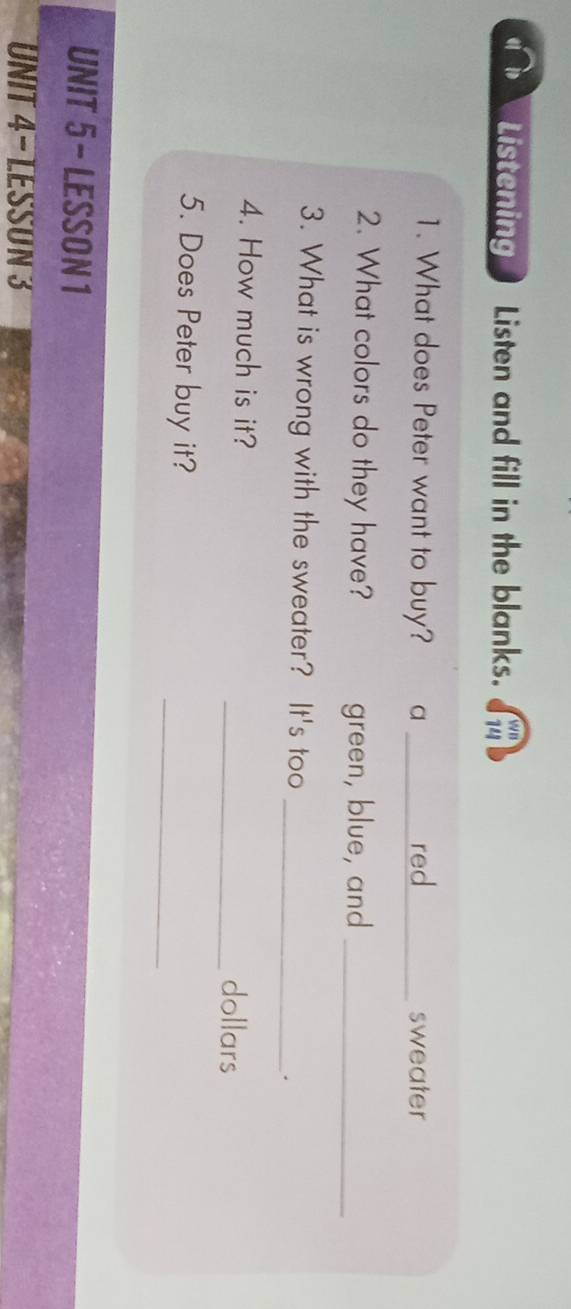 Listening Listen and fill in the blanks. wB 
74 
1. What does Peter want to buy? a _red_ sweater 
2. What colors do they have? green, blue, and_ 
3. What is wrong with the sweater? It's too 
_. 
4. How much is it? _dollars 
_ 
5. Does Peter buy it? 
UNIT 5 - LESSON 1 
UNIT 4- LESSON 3