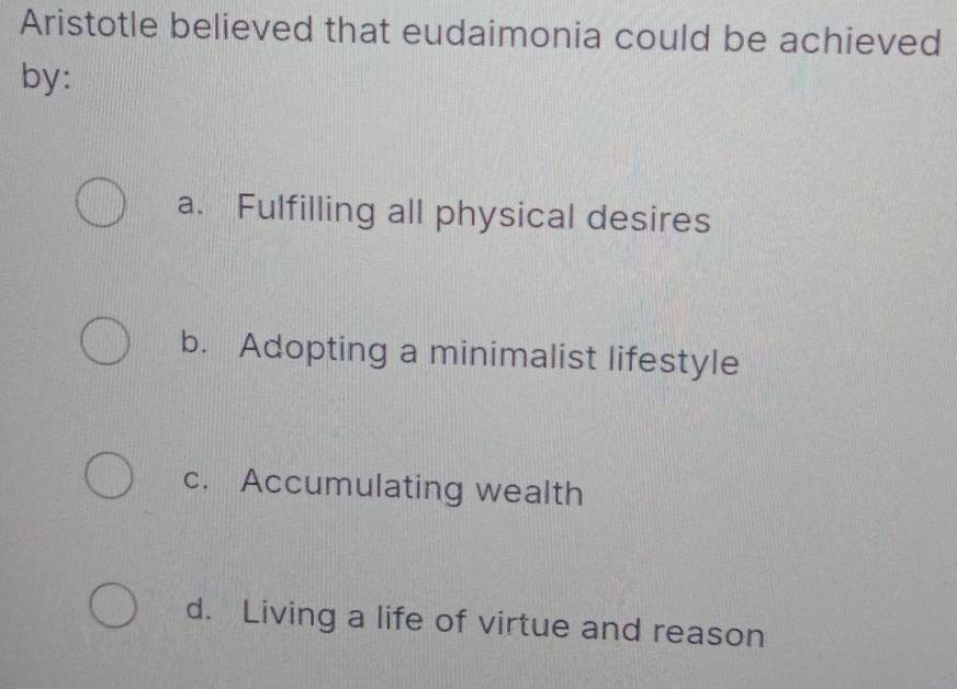 Aristotle believed that eudaimonia could be achieved
by:
a. Fulfilling all physical desires
b. Adopting a minimalist lifestyle
c. Accumulating wealth
d. Living a life of virtue and reason