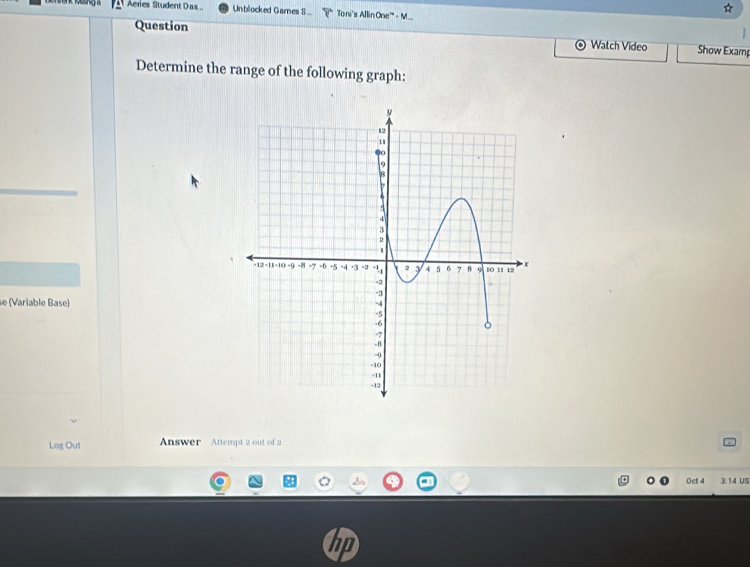 ☆ 
Aeries Student Das Unblocked Games S... Toni's Allin One'" - M... 
Question Watch Video Show Examp 
Determine the range of the following graph: 
se (Variable Base) 
Log Out Answer Attempt 2 out of 2 
Oct 4 3:14 US