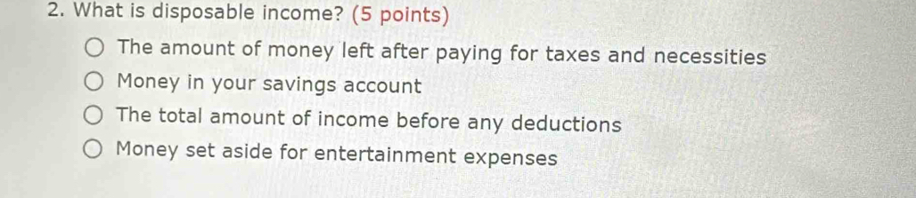 What is disposable income? (5 points)
The amount of money left after paying for taxes and necessities
Money in your savings account
The total amount of income before any deductions
Money set aside for entertainment expenses