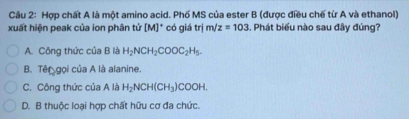 Hợp chất A là một amino acid. Phố MS của ester B (được điều chế từ A và ethanol)
xuất hiện peak của ion phân tử [M] * có giá trị m/z=103. Phát biểu nào sau đây đúng?
A. Công thức của B là H_2NCH_2COOC_2H_5.
B. Tên gọi của A là alanine.
C. Công thức của A là H_2NCH(CH_3)COOH.
D. B thuộc loại hợp chất hữu cơ đa chức.