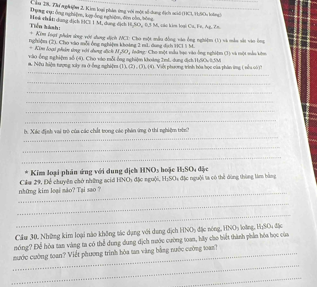 Thí nghiệm 2. Kim loại phản ứng với một số dung dịch acid (HCl, H₂SO₄ loãng)
Dụng cụ: ống nghiệm, kẹp ống nghiệm, đèn cồn, bông.
Hoá chất: dung dịch HCl 1 M, dung dịch H_2SO_4 0.5M 1, các kim loại Cu, Fe, Ag, Zn.
Tiến hành:
+ Kim loại phản ứng với dung dịch HCl: Cho một mẫu đồng vào ống nghiệm (1) và mẫu sắt vào ống
nghiệm (2). Cho vào mỗi ống nghiệm khoảng 2 mL dung dịch HCl 1 M.
+ Kim loại phản ứng với dung dịch H_2SO_4 loãng: Cho một mầu bạc vào ống nghiệm (3) và một mẫu kẽm
vào ống nghiệm số (4). Cho vào mỗi ống nghiệm khoảng 2mL dung dịch H₂SO₄ 0,5M
_
a. Nêu hiện tượng xảy ra ở ống nghiệm (1), (2) , (3), (4). Viết phương trình hóa học của phản ứng ( nếu có)?
_
_
_
_
_
_
b. Xác định vai trò của các chất trong các phản ứng ở thí nghiệm trên?
_
_
* Kim loại phản ứng với dung dịch HN [O_3 hoặc H_2SO_4 đặc
Câu 29. Để chuyên chở những acid HNO3 đặc nguội, 1 H_2SO_4 đặc nguội ta có thể dùng thùng làm bằng
_những kim loại nào? Tại sao ?
_
_
Câu 30. Những kim loại nào không tác dụng với dung dịch B HNO_3 dặc nóng, HNO_3 loãng, H_2SO 4 đặc
nóng? Để hòa tan vàng ta có thể dung dung dịch nước cường toan, hãy cho biết thành phần hóa học của
_nước cường toan? Viết phương trình hòa tan vàng bằng nước cường toan?
_
_